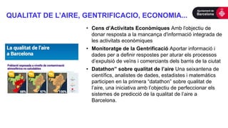 QUALITAT DE L’AIRE, GENTRIFICACIO, ECONOMIA...
• Cens d’Activitats Econòmiques Amb l'objectiu de
donar resposta a la mancança d'informació integrada de
les activitats econòmiques
• Monitoratge de la Gentrificació Aportar informació i
dades per a definir respostes per aturar els processos
d’expulsió de veïns i comerciants dels barris de la ciutat
• Datathon” sobre qualitat de l’aire Una seixantena de
científics, analistes de dades, estadistes i matemàtics
participen en la primera “datathon” sobre qualitat de
l’aire, una iniciativa amb l’objectiu de perfeccionar els
sistemes de predicció de la qualitat de l’aire a
Barcelona.
 