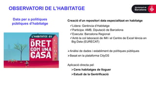 OBSERVATORI DE L’HABITATGE
Creació d’un repositori data especialitzat en habitatge
Lidera: Gerència d’Habitatge
Participa: AMB, Diputació de Barcelona
Executa: Barcelona Regional
Amb la col·laboració de IMI i el Centre de Excel·lència en
Big Data (EURECAT)
Anàlisi de dades i establiment de polítiques públiques
Basat en la plataforma CityOS
Aplicació directa pel:
Cens habitatges de lloguer
Estudi de la Gentrificació
Data per a polítiques
públiques d’habitatge
 