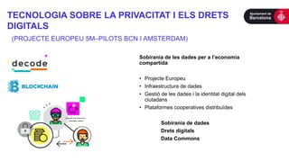 TECNOLOGIA SOBRE LA PRIVACITAT I ELS DRETS
DIGITALS
(PROJECTE EUROPEU 5M–PILOTS BCN I AMSTERDAM)
Sobirania de les dades per a l’economia
compartida
• Projecte Europeu
• Infraestructura de dades
• Gestió de les dades i la identitat digital dels
ciutadans
• Plataformes cooperatives distribuïdes
Sobirania de dades
Drets digitals
Data Commons
 