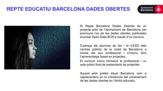 REPTE EDUCATIU BARCELONA DADES OBERTES
El Repte Barcelona Dades Obertes és un
projecte pilot de l’Ajuntament de Barcelona per
promoure l’ús de les dades obertes publicades
al portal Open Data BCN a través d’un concurs.
S’adreça als alumnes de 3er i 4t d’ESO dels
centres públics de la ciutat de Barcelona a
través del seu professorat i s'inscriu dins
l’aprenentatge basat en projectes.
El concurs inclou formació al professorat i un
acte públic final de presentació de projectes.
Aquest pilot pretén situar Barcelona com a
capdavantera en la introducció del coneixement
de les dades obertes en l’àmbit educatiu.
 