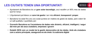 • Ajuntament de Barcelona és un gran actor tecnològic, avui recollim un 90% mes de dades
que fa 3 anys.
• L’Ajuntament pot liderar un canvi de gestio i ser més eficient, transparent i proper.
• Barcelona ha estat fins ara una ciutat puntera en matèria de gestió de dades, però volem fer
un salt qualitatiu i quantitatiu per:
• Convertir Barcelona en l’ecosistema de dades més dinàmic, eficient, intelligent, i segur
del món per als seus ciutadans, empreses i govern
• Establir BCN com un model de la gestió democratica de les dades. Amb els ciutadans
com a actors principals, assegurant-ne els drets i la sobirania digital
LES CIUTATS TENEN UNA OPORTUNITAT!
 