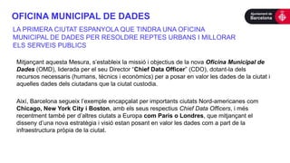 OFICINA MUNICIPAL DE DADES
Mitjançant aquesta Mesura, s’estableix la missió i objectius de la nova Oficina Municipal de
Dades (OMD), liderada per el seu Director “Chief Data Officer” (CDO), dotant-la dels
recursos necessaris (humans, tècnics i econòmics) per a posar en valor les dades de la ciutat i
aquelles dades dels ciutadans que la ciutat custodia.
Així, Barcelona segueix l’exemple encapçalat per importants ciutats Nord-americanes com
Chicago, New York City i Boston, amb els seus respectius Chief Data Officers, i més
recentment també per d’altres ciutats a Europa com Paris o Londres, que mitjançant el
disseny d’una nova estratègia i visió estan posant en valor les dades com a part de la
infraestructura pròpia de la ciutat.
LA PRIMERA CIUTAT ESPANYOLA QUE TINDRA UNA OFICINA
MUNICIPAL DE DADES PER RESOLDRE REPTES URBANS I MILLORAR
ELS SERVEIS PUBLICS
 