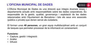 L’OFICINA MUNICIPAL DE DADES
L’Oficina Municipal de Dades és una direcció que integra diverses àrees i
departaments actuals amb responsabilitats sobre les dades corporatives. És
responsable de la gestió, qualitat, governança i explotació de les dades
relacionades amb l’Ajuntament de Barcelona i tots els seus ens associats
(públics o privats) que donen servei als ciutadans.
El formen unes 40 persones, un gran equip multidisciplinari amb un conjunt
de tasques que permeten processar de la informació en coneixement.
Funcions:
• Captura, gestió i integració
• Anàlisi
• Difusió
 