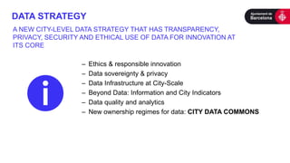 DATA STRATEGY
– Ethics & responsible innovation
– Data sovereignty & privacy
– Data Infrastructure at City-Scale
– Beyond Data: Information and City Indicators
– Data quality and analytics
– New ownership regimes for data: CITY DATA COMMONS
A NEW CITY-LEVEL DATA STRATEGY THAT HAS TRANSPARENCY,
PRIVACY, SECURITY AND ETHICAL USE OF DATA FOR INNOVATION AT
ITS CORE
 