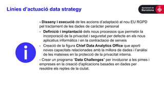 Línies d’actuació data strategy
- Disseny i execució de les accions d’adaptació al nou EU RGPD
pel tractament de les dades de caràcter personal
- Definició i implantació dels nous processos que permetin la
incorporació de la privacitat i seguretat per defecte en els nous
aplicatius informàtics i en la contractacio de serveis
- Creació de la figura Chief Data Analytics Office que aporti
noves capacitats relacionades amb la millora de dades i l’anàlisi
de les mateixes en la protecció de la privacitat interna.
- Crear un programa “Data Challenges” per involucrar a les pimes i
empreses en la creació d'aplicacions basades en dades per
resoldre els reptes de la ciutat.
 