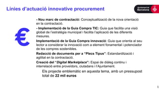 Línies d’actuació innovative procurement
1
- Nou marc de contractació: Conceptualització de la nova orientació
en la contractació.
- Implementació de la Guia Compra TIC: Guia que facilita una visió
global de l’estratègia municipal i facilita l’aplicació de les diferents
mesures.
Implementació de la Guia Compra innovació: Guia que orienta al seu
lector a considerar la innovació com a element fonamental i potenciador
de les compres sostenibles.
Redacció de documents per a “Plecs Tipus”: Estandardització i
agilitat en la contractació.
Creació del “Digital Marketplace”: Espai de diàleg continu i
interrelació entre proveïdors, ciutadans i l’Ajuntament.
Els projecte emblemàtic en aquesta tema, amb un pressupost
total de 22 mil euros
 