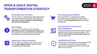OPEN & AGILE DIGITAL
TRANSFORMATION STRATEGY
Technology Code of Practice
A set of criteria to help Barcelona select appropriate
open technologies and define the commitments to
open-source, open standards, interoperability,
security and transparency.
Data Strategy
An approach to handling the city’s data with
ownership, privacy, sovereignty and ethical use
& innovation at the core. Defines Data architecture
and infrastructure for Barcelona at City-Scale
New Procurement Framework &
Digital Marketplace
A new procurement instrument optimized for buying
agile services from pre-evaluated suppliers. This
will allow more efficient procurement cycles and
reduce supplier risk.
Capability Plan & Hiring
An approach to developing and maintaining the skill
and capabilities required for delivering digital
services and a staffing approach for securing new
skills in the short term.
Digital Service Delivery Standard
A set of criteria to help Barcelona create and run
good & agile digital services. Services will be
consistent and of high quality.
Technology Buying Handbook
A set of guidelines to help Barcelona select
appropriate open technologies and technology
services to avoid proprietary lock-in and closed
architectures.
 