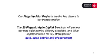 Our Flagship Pilot Projects are the key drivers in
our transformation
The 20 Flagship Agile Digital Services will pioneer
our new agile service delivery practices, and drive
implementation for key strategies for
data, open source and procurement
1
 