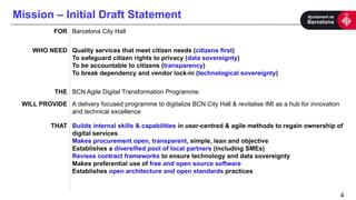 Mission – Initial Draft Statement
4
FOR Barcelona City Hall
WHO NEED Quality services that meet citizen needs (citizens first)
To safeguard citizen rights to privacy (data sovereignty)
To be accountable to citizens (transparency)
To break dependency and vendor lock-in (technological sovereignty)
THE BCN Agile Digital Transformation Programme
WILL PROVIDE A delivery focused programme to digitalize BCN City Hall & revitalise IMI as a hub for innovation
and technical excellence
THAT Builds internal skills & capabilities in user-centred & agile methods to regain ownership of
digital services
Makes procurement open, transparent, simple, lean and objective
Establishes a diversified pool of local partners (including SMEs)
Revises contract frameworks to ensure technology and data sovereignty
Makes preferential use of free and open source software
Establishes open architecture and open standards practices
 