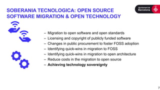 SOBERANIA TECNOLOGICA: OPEN SOURCE
SOFTWARE MIGRATION & OPEN TECHNOLOGY
7
– Migration to open software and open standards
– Licensing and copyright of publicly funded software
– Changes in public procurement to foster FOSS adoption
– Identifying quick-wins in migration to FOSS
– Identifying quick-wins in migration to open architecture
– Reduce costs in the migration to open source
– Achieving technology sovereignty
 
