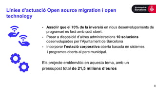 Línies d’actuació Open source migration i open
technology
8
- Assolir que el 70% de la inversió en nous desenvolupaments de
programari es farà amb codi obert.
- Posar a disposició d’altres administracions 10 solucions
desenvolupades per l’Ajuntament de Barcelona
- Incorporar l’estació corporativa oberta basada en sistemes
i programes oberts al parc municipal.
Els projecte emblemàtic en aquesta tema, amb un
pressupost total de 21,5 milions d’euros
 
