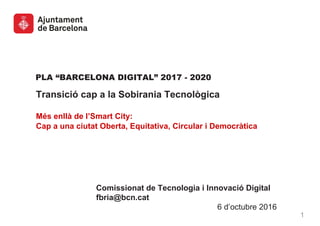 PLA “BARCELONA DIGITAL” 2017 - 2020
Transició cap a la Sobirania Tecnològica
Més enllà de l’Smart City:
Cap a una ciutat Oberta, Equitativa, Circular i Democràtica
Comissionat de Tecnologia i Innovació Digital
fbria@bcn.cat
6 d’octubre 2016
1
 