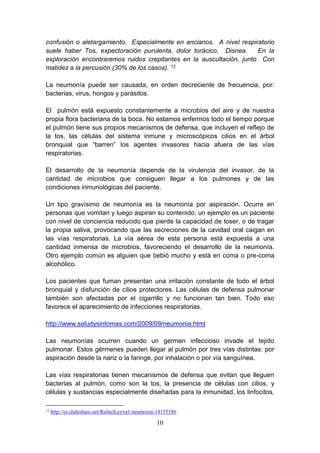 10
confusión o aletargamiento, Especialmente en ancianos. A nivel respiratorio
suele haber Tos, expectoración purulenta, dolor torácico, Disnea. En la
exploración encontraremos ruidos crepitantes en la auscultación, junto Con
matidez a la percusión (30% de los casos). 12
La neumonía puede ser causada, en orden decreciente de frecuencia, por:
bacterias, virus, hongos y parásitos.
El pulmón está expuesto constantemente a microbios del aire y de nuestra
propia flora bacteriana de la boca. No estamos enfermos todo el tiempo porque
el pulmón tiene sus propios mecanismos de defensa, que incluyen el reflejo de
la tos, las células del sistema inmune y microscópicos cilios en el árbol
bronquial que “barren” los agentes invasores hacia afuera de las vías
respiratorias.
El desarrollo de la neumonía depende de la virulencia del invasor, de la
cantidad de microbios que consiguen llegar a los pulmones y de las
condiciones inmunológicas del paciente.
Un tipo gravísimo de neumonía es la neumonía por aspiración. Ocurre en
personas que vomitan y luego aspiran su contenido; un ejemplo es un paciente
con nivel de conciencia reducido que pierde la capacidad de toser, o de tragar
la propia saliva, provocando que las secreciones de la cavidad oral caigan en
las vías respiratorias. La vía aérea de esta persona está expuesta a una
cantidad inmensa de microbios, favoreciendo el desarrollo de la neumonía.
Otro ejemplo común es alguien que bebió mucho y está en coma o pre-coma
alcohólico.
Los pacientes que fuman presentan una irritación constante de todo el árbol
bronquial y disfunción de cilios protectores. Las células de defensa pulmonar
también son afectadas por el cigarrillo y no funcionan tan bien. Todo eso
favorece el aparecimiento de infecciones respiratorias.
http://www.saludysintomas.com/2009/09/neumonia.html
Las neumonías ocurren cuando un germen infeccioso invade el tejido
pulmonar. Estos gérmenes pueden llegar al pulmón por tres vías distintas: por
aspiración desde la nariz o la faringe, por inhalación o por vía sanguínea.
Las vías respiratorias tienen mecanismos de defensa que evitan que lleguen
bacterias al pulmón, como son la tos, la presencia de células con cilios, y
células y sustancias especialmente diseñadas para la inmunidad, los linfocitos,
12
http://es.slideshare.net/RafaelLeyva1/neumonia-14155186
 
