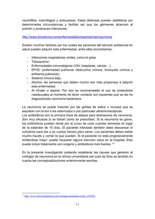 11
neutrófilos, macrófagos y anticuerpos. Estas defensas pueden debilitarse por
determinadas circunstancias y facilitar así que los gérmenes alcancen el
pulmón y produzcan infecciones.
http://www.dmedicina.com/enfermedades/respiratorias/neumonia
Existen muchos factores por los cuales las personas del servició asistencial en
salud pueden adquirir esta enfermedad, entre ellos encontramos:
- Infecciones respiratorias virales, como la gripe.
- Tabaquismo.
- Enfermedades inmunológicas (VIH, trasplante, cáncer…).
- EPOC (enfermedad pulmonar obstructiva crónica, bronquitis crónica y
enfisema pulmonar).
- Sistema inmune bajo.
- Alcohol, las personas que beben mucho son más propensas a adquirir
esta enfermedad.
- Al inhalar o aspirar; Por eso es recomendable el uso de protectores
nasobucales al momento de tener contacto con pacientes que se les ha
diagnosticado neumonía bacteriana.
La neumonía se puede trasmitir por las gotitas de saliva o mucosa que se
expulsan con la tos o los estornudos o por partículas ultramicroscópicas.
Los antibióticos son la primera línea de ataque para deshacerse de neumonía.
Son muy eficaces si se toman como se prescriben. Si la neumonía es grave,
los antibióticos pueden darse por el curso de unas cuantas semanas en lugar
de la estándar de 10 días. El paciente infectado también debe descansar lo
suficiente para dar a su cuerpo tiempo para sanar. Los pacientes deben beber
mucho líquido y comer lo que puedan. Si el paciente no está progresivamente
sintiéndose mejor, puede necesitar alguna atención extra en el hospital. Esto
puede incluir tratamiento con oxígeno y antibióticos más fuertes. 13
En la presente investigación pretende establecer las causas que generan el
contagio de neumonía en la clínica universitaria san juan de Dios se tendrán en
cuanta las conceptualizaciones anteriormente escritas.
13
http://www.ehowenespanol.com/contagia-neumonia-como_156385/
 