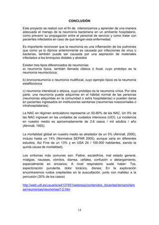 14
CONCLUSIÓN
Este proyecto se realizó con el fin de interiorizarnos y aprender de una manera
adecuada el manejo de la neumonía bacteriana en un ambiente hospitalario,
como prevenir su propagación entre el personal de servicio y como tratar con
pacientes infectados en caso de que tengan esta enfermedad.
Es importante reconocer que la neumonía es una inflamación de los pulmones
que como ya lo dijimos anteriormente es causada por infecciones de virus o
bacterias, también puede ser causada por una aspiración de materiales
infectados a los bronquios distales y alveolos
Existen tres tipos diferenciados de neumonías:
a) neumonía típica, también llamada clásica ó focal, cuyo prototipo es la
neumonía neumocócica.
b) bronconeumonía o neumonía multifocal, cuyo ejemplo típico es la neumonía
estafilocócica.
c) neumonía intersticial o atípica, cuyo prototipo es la neumonía vírica. Por otra
parte, una neumonía puede adquirirse en el hábitat normal de las personas
(neumonías adquiridas en la comunidad o extra hospitalarias) o pueden darse
en pacientes ingresados en instituciones sanitarias (neumonías nosocomiales o
intrahospitalarias).
La NAC en régimen ambulatorio representa un 50-80% de las NAC. Un 9% de
las NAC ingresan en las unidades de cuidados intensivos (UCI). La incidencia
en nuestro medio es aproximadamente de 2,6 casos / mil adultos / año
(Almirall, 1993).
La mortalidad global en nuestro medio es alrededor de un 5% (Almirall, 2000),
incluso hasta un 14% (Normativa SEPAR 2005), aunque varia en diferentes
estudios. Así Fine da un 13% y en USA 24 / 100.000 habitantes, siendo la
quinta causa de mortalidad).
Los síntomas más comunes son: Fiebre, escalofríos, mal estado general,
mialgias, nauseas, vómitos, diarrea, cefalea, confusión o aletargamiento,
especialmente en ancianos; A nivel respiratorio suele haber: Tos,
expectoración purulenta, dolor torácico, disnea; En la exploración
encontraremos ruidos crepitantes en la auscultación, junto con matidez a la
percusión (30% de los casos)
http://web.udl.es/usuaris/w4137451/webresp/contenidos_docentes/temario/tem
as/neumonias/neumonias7-2.htm
 
