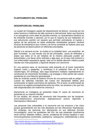 3
PLANTEAMIENTO DEL PROBLEMA
DESCRIPCIÓN DEL PROBLEMA
La ciudad de Cartagena capital del departamento de Bolívar, conocida por los
actos heroicos e históricos de talla nacional e internacional, factor que favorece
a su escogencia como sede de grandes eventos; su característica climática es
de ambiente húmedo y caluroso, por lo que la mayoría de sus habitantes en
sus estructuras cuentan con equipos que permitan aclimatarse; el ingreso y
egreso de las personas en estos ambientes climatizados generan cambios
bruscos de temperatura que a diario y de forma constante se realizan para que
las personas se desenvuelvan en diferentes actividades.
Debido a la cercanía al mar la ciudad en su totalidad tiene una superficie de
gran humedad; la cual resulta una de las principales causa de resfriados y
gripes que estos al no ser tratados de la manera adecuada pueden ser
perjudiciales y con llevar dicho resfriado o algo peor, en el caso más extremo a
una enfermedad respiratoria aguda, esta sin la debida atención medica puede
resultar aún más perjudicial y logrando desatar una neumonía.
En una persona sana, el neumococo está presente en el tracto respiratorio
superior (nariz y garganta), y contribuye a la población flora de la zona
nasofaríngea. Sin embargo, esta cepa bacteriana múltiplos repetidamente en
condiciones de crecimiento favorables y se propaga a otras partes del cuerpo,
resultando en una infección generalizada. 2
Esta es virulenta cuando el sistema inmune de una persona está en peligro, o
cuando las defensas naturales del cuerpo son demasiado débiles para
contrarrestar el rápido crecimiento de bacterias. Por lo tanto, la enfermedad de
neumonía se registra principalmente entre los niños, los ancianos y los que han
sido diagnosticados con trastornos crónicos.3
Diariamente en Cartagena se presentan hasta 21 casos de neumonía en
pacientes en su mayoría infantes3
En los adultos, las causas de neumonía más frecuentes son las bacterias,
como streptococcus pneumoniae, staphylococcus aureus, legionella y
haemophylus influenzae.4
Las personas más vulnerables a la neumonía son los ancianos y los niños
porque generalmente son los más afectados por las infecciones respiratorias.
Sin embargo, las personas con alteraciones en sus defensas (función
inmunológica), como los portadores del VIH, los que presentan insuficiencia
renal crónica, diabetes mellitus, cáncer, problemas de cirrosis hepática o usan
inmunosupresores (corticoides, azatioprina, ciclosporina, ciclofosfamida y otras
2
http://lasaludi.info/que-es-el-streptococcus-pneumoniae.html
3
http://www.eltiempo.com/archivo/documento/MAM-580137
 
