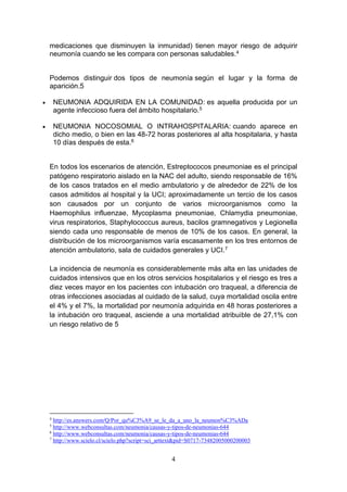4
medicaciones que disminuyen la inmunidad) tienen mayor riesgo de adquirir
neumonía cuando se les compara con personas saludables.4
Podemos distinguir dos tipos de neumonía según el lugar y la forma de
aparición.5
 NEUMONIA ADQUIRIDA EN LA COMUNIDAD: es aquella producida por un
agente infeccioso fuera del ámbito hospitalario.5
 NEUMONIA NOCOSOMIAL O INTRAHOSPITALARIA: cuando aparece en
dicho medio, o bien en las 48-72 horas posteriores al alta hospitalaria, y hasta
10 días después de esta.6
En todos los escenarios de atención, Estreptococos pneumoniae es el principal
patógeno respiratorio aislado en la NAC del adulto, siendo responsable de 16%
de los casos tratados en el medio ambulatorio y de alrededor de 22% de los
casos admitidos al hospital y la UCI; aproximadamente un tercio de los casos
son causados por un conjunto de varios microorganismos como la
Haemophilus influenzae, Mycoplasma pneumoniae, Chlamydia pneumoniae,
virus respiratorios, Staphylococcus aureus, bacilos gramnegativos y Legionella
siendo cada uno responsable de menos de 10% de los casos. En general, la
distribución de los microorganismos varía escasamente en los tres entornos de
atención ambulatorio, sala de cuidados generales y UCI.7
La incidencia de neumonía es considerablemente más alta en las unidades de
cuidados intensivos que en los otros servicios hospitalarios y el riesgo es tres a
diez veces mayor en los pacientes con intubación oro traqueal, a diferencia de
otras infecciones asociadas al cuidado de la salud, cuya mortalidad oscila entre
el 4% y el 7%, la mortalidad por neumonía adquirida en 48 horas posteriores a
la intubación oro traqueal, asciende a una mortalidad atribuible de 27,1% con
un riesgo relativo de 5
4
http://es.answers.com/Q/Por_qu%C3%A9_se_le_da_a_uno_la_neumon%C3%ADa
5
http://www.webconsultas.com/neumonia/causas-y-tipos-de-neumonias-644
6
http://www.webconsultas.com/neumonia/causas-y-tipos-de-neumonias-644
7
http://www.scielo.cl/scielo.php?script=sci_arttext&pid=S0717-73482005000200003
 