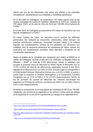 5
Siendo así una de las infecciones más serias que afectan a los pacientes
ambulatorios8, representando una morbilidad y mortalidad significativa
En el año 2007 en Cartagena se presentaron 107 casos siendo unas de las
causas principales de muerte en hombres afectando al 5,87% en mujeres de
153 casos 10,9% en el caso de niños de 34,23 por 100.000 niños menores de
5 años 9
En el año 2013 en Cartagena se presentaron 372 casos de neumonía con una
tasa de mortalidad en un 9,8%10
El mayor número de casos de neumonía ocurre cuando las defensas
pulmonares del huésped se encuentran disminuidas; estás incluyen las
barreras antimónicas mecánicas, inmunidad humoral celular y el sistema
fagocitó, las manifestaciones clínicas de los pacientes con neumonía son
variables, pero la neumonía bacteriana se caracteriza por fiebre, disnea, tos
productiva con expectoración purulenta, dolor pleurítico y limitación en los
movimientos respiratorios. 11
Según el análisis de la mortalidad por neoplasias que realizo el DADIS en el
distrito de Cartagena, durante el año 2013 se notificaron al Registro Único de
Afiliados – RUAF un total de 3.793 defunciones; siendo la patología que
ocupara la principal causa de defunción el Infarto Agudo al Miocardio con un
17,7% (n=673) del total de las defunciones registradas durante el año 2013;
seguida de la Neumonía con un 9,8% (n=372); el tercer lugar le correspondió a
la Enfermedad Pulmonar Obstructiva Crónica con un 6,5% (n=246); el cuarto y
quinto lugar lo ocuparon el Choque carcinogénico y la Insuficiencia Cardiaca
Congestiva con un 5,1% (n=193) y 4,1% (n=157) respectivamente. Dentro de
las 20 primeras 20 causas de defunción los menores porcentajes los
registraron la Prematurez extrema y el Cáncer de Colon con un 0,6% (n=22) y
0,5% (n=20) respectivamente.
Al distrito le correspondió a una tasa global de mortalidad de 387,6 por 100.000
Habitantes, por encima de la registrada en los últimos 2 años, pero por debajo
de la registrada en el año 2010 e igualmente por debajo de la registrada en el
8
http://www.scielo.cl/scielo.php?pid=S0716-10182010000400002&script=sci_arttext
9
https://juanfe.org/wp-content/uploads/2013/03/Epidemiologia-Cartagena-2007.pdf
10
http://www.dadiscartagena.gov.co/images/docs/saludpublica/vigilancia/informe_de_mortalidad_neoplasia
s_2013.pdf
11
http://www.uv.mx/blogs/favem2014/files/2014/06/Protocolo-Ruben.pdf
 