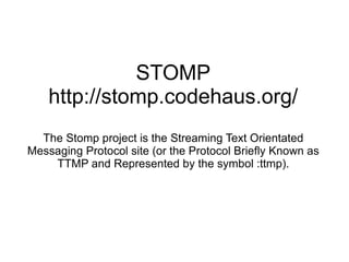 STOMP http://stomp.codehaus.org/ The Stomp project is the Streaming Text Orientated Messaging Protocol site (or the Protocol Briefly Known as TTMP and Represented by the symbol :ttmp). 