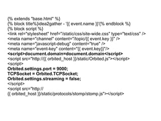 {% extends "base.html" %} {% block title%}idea2gather - '{{ event.name }}'{% endblock %} {% block script %} <link rel="stylesheet" href="/static/css/site-wide.css" type="text/css" /> <meta name="channel" content="/topic/{{ event.key }}" /> <meta name="javascript-debug" content="true" /> <meta name="event-key" content="{{ event.key}}"/> <script>document.domain=document.domain</script> <script src="http://{{ orbited_host }}/static/Orbited.js"></script> <script> Orbited.settings.port = 9000; TCPSocket = Orbited.TCPSocket; Orbited.settings.streaming = false; </script> <script src="http://{{ orbited_host }}/static/protocols/stomp/stomp.js"></script> 