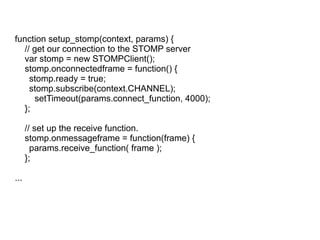 function setup_stomp(context, params) { // get our connection to the STOMP server var stomp = new STOMPClient(); stomp.onconnectedframe = function() { stomp.ready = true; stomp.subscribe(context.CHANNEL); setTimeout(params.connect_function, 4000); }; // set up the receive function. stomp.onmessageframe = function(frame) { params.receive_function( frame ); }; ... 