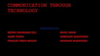 COMMUNICATION THROUGH 
TECHNOLOGY 
PRESENTED BY : 
NEERAJ BHANDARI (GL) BIVEK YADAV 
SUBIR THAPA SHREEANS BUDATHOKI 
PRAGUN SINGH BOGATI AVISHAKE BUDATHOKI 
 