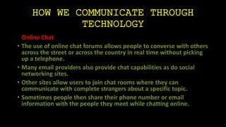 HOW WE COMMUNICATE THROUGH 
TECHNOLOGY 
Online Chat 
• The use of online chat forums allows people to converse with others 
across the street or across the country in real time without picking 
up a telephone. 
• Many email providers also provide chat capabilities as do social 
networking sites. 
• Other sites allow users to join chat rooms where they can 
communicate with complete strangers about a specific topic. 
• Sometimes people then share their phone number or email 
information with the people they meet while chatting online. 
 