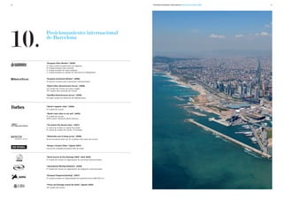 26                                                                            Promoción Económica Internacional. Barcelona en cifras 2009   27




10.
      Posicionamiento internacional
      de Barcelona



      “European Cities Monitor" (2009)
      4ª mejor ciudad europea para los negocios
      3ª ciudad europea más conocida
      1ª ciudad europea de mayor progreso
      1ª ciudad europea en calidad de vida para los trabajadores


      "European Investment Monitor" (2008)
      4º destino europeo para inversiones internacionales

      ”Global Cities Attractiveness Survey” (2008)
      12ª ciudad del mundo con mejor imagen
      19ª ciudad más conocida del mundo

      “BaroMed Attractiveness Survey” (2008)
      Principal ciudad de referencia del Mediterráneo



      “World’s happiest cities” (2009)
      3ª ciudad del mundo

      “World’s best cities to eat well” (2009)
      5ª ciudad del mundo
      (GFK Custom Research North America )


      “The Anholt City Brands Index" (2007)
      1ª marca de ciudad no capital de estado
      9ª marca de ciudad del mundo, 4ª europea


      "World-wide cost of living survey" (2008)
      No se encuentra entre las 30 ciudades más caras del mundo


      “Europe’s Coolest Cities” (Agosto 2007)
      Una de las ciudades europeas más de moda



      “World Country & City Rankings 2008” (Abril 2009)
      3ª ciudad del mundo en organización de reuniones internacionales


      “International Meeting Statistics” (2009)
      5ª ciudad del mundo en organización de congresos internacionales


      “European Fairground Ranking” (2007)
      4ª ciudad europea en disponibilidad de superficie ferial (280.000 m2)


      “Prices and Earnings around the Globe” (Agosto 2009)
      22ª ciudad del mundo
 
