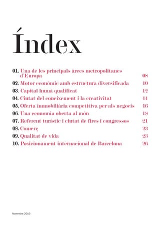 Índex
01. Una de les principals àrees metropolitanes
    d’Europa                                           08
02. Motor econòmic amb estructura diversificada        10
03. Capital humà qualificat                            12
04. Ciutat del coneixement i la creativitat            14
05. Oferta immobiliària competitiva per als negocis    16
06. Una economia oberta al món                         18
07. Referent turístic i ciutat de fires i congressos   21
08. Comerç                                             23
09. Qualitat de vida                                   23
10. Posicionament internacional de Barcelona           26




Novembre 2010
 