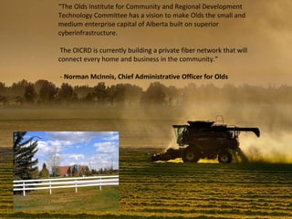 “ The Olds Institute for Community and Regional Development Technology Committee has a vision to make Olds the small and medium enterprise capital of Alberta built on superior cyberinfrastructure. The OICRD is currently building a private fiber network that will connect every home and business in the community.” -  Norman McInnis, Chief Administrative Officer for Olds 