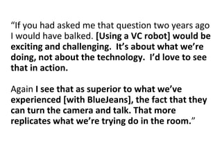 “If you had asked me that question two years ago
I would have balked. [Using a VC robot] would be
exciting and challenging. It’s about what we’re
doing, not about the technology. I’d love to see
that in action.
Again I see that as superior to what we’ve
experienced [with BlueJeans], the fact that they
can turn the camera and talk. That more
replicates what we’re trying do in the room.”
 