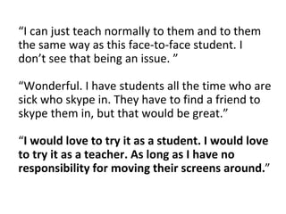 “I can just teach normally to them and to them
the same way as this face-to-face student. I
don’t see that being an issue. ”
“Wonderful. I have students all the time who are
sick who skype in. They have to find a friend to
skype them in, but that would be great.”
“I would love to try it as a student. I would love
to try it as a teacher. As long as I have no
responsibility for moving their screens around.”
 