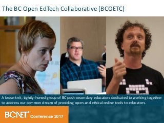 Conference 2017
A loose-knit, tightly-honed group of BC post-secondary educators dedicated to working together
to address our common dream of providing open and ethical online tools to educators.
The BC Open EdTech Collaborative (BCOETC)
 