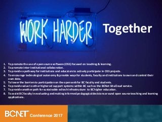 Conference 2017
1. To promote the use of open source software (OSS) focused on teaching & learning.
2. To promote inter-institutional collaboration.
3. To provide a pathway for institutions and educators to actively participate in OSS projects.
4. To encourage technological autonomy & provide ways for students, faculty and institutions to own and control their
own data.
5. To lower the barriers to participation on the open web for BC faculty and students.
6. To provide value to other higher ed support systems within BC such as the BCNet EduCloud service.
7. To provide another path for sustainable ed tech infrastructure to BC higher education.
8. To assist BC faculty in evaluating and making informed pedagogical decisions around open source teaching and learning
applications.
Together
 