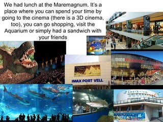 We had lunch at the Maremagnum. It’s a
place where you can spend your time by
going to the cinema (there is a 3D cinema,
too), you can go shopping, visit the
Aquarium or simply had a sandwich with
your friends
 