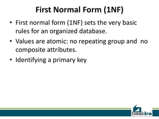 First Normal Form (1NF)
• First normal form (1NF) sets the very basic
  rules for an organized database.
• Values are atomic: no repeating group and no
  composite attributes.
• Identifying a primary key
 
