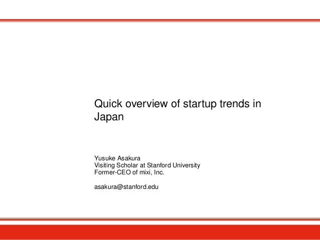 Quick overview of startup trends in
Japan
Yusuke Asakura
Visiting Scholar at Stanford University
Former-CEO of mixi, Inc.
...