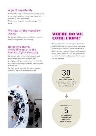 Barcelona
GroWtH
aGency

A great opportunity
Barcelona has unique assets related to climate, quality
of life, culture, creativity, entrepreneurship, leisure,
architecture, sport, gastronomy...
This is a huge competitive advantage, unique in the

tHe Main resources
oF Barcelona
GroWtH

Powerful resources at the disposal of companies

world.

FREE ZONE

and economic activity of Barcelona

We have all the necessary
assets
Barcelona is the best environment for the economic
and business growth of your company.

Start without taxes
Start within the best IT mobile
environment

WHere do We
coMe FroM?

1

Barcelona Growth is an initiative promoted by the

Barcelona brand:
a valuable asset to the
service of your company

City Council that brings together public and private

Barcelona is today an internationally recognized

economic development of the city of Barcelona over

brand and well positioned among the most

the next few years.

representatives from various fields, which aims to
be the centre of a package of policies and measures

1.

entrepreneurship, tourism, quality of life for workers,
fashion trends, ...
companies the use of the Barcelona brand.

DATA RESOURCE CENTRE
& SHOWROOM

The best environment for your
mobile solutions

Economic open data

To bring together assets and agents for positioning

MediaTic will be the symbol of a Barcelona oriented

Barcelona as a city oriented towards economic and

towards business and economic growth. It is located

business growth

at the heart of the 22@ district to promote synergies

Where the industry meets the future
• Headquarters of the MW Capital &

2.

30

MEASURES
BARCELONA GROWTh
Have been up to now the actions
that fit within the strategy of
the city of Barcelona.

Activa agency and all the innovative companies and

To manage, coordinate and promote the use of the

institutions of the district.

Barcelona brand in the service of companies.

Offices GSMA Barcelona

business point of view

Model of corresponsibility

Barcelona:
- Access to the resources centre and

- Showroom B2B of the capital assets

data at the service of business

- Incubation area

activities and new projects

- Partner space

BUSINESS SUPPORT
OFFICE
One-stop-shop for companies
Free assessment for an easy
landing

BARCELONA CITY COUNCIL
FIRA BARCELONA

ADvISORy BOARD
BARCELONA
BRAND BOARD

Economic Stakeholders
of Barcelona

TOURISM OF BARCELONA

COMPANIES

CHAMBER OF COMMERCE

RESEARCH CENTRES

BARCELONA GLOBAL

UNIVERSITIES

BARCELONA INTERNATIONAL
COUNCIL

BUSINESS SCHOOLS

to companies / entrepreneurs
connected with mobile technologies
a temporary set of advantages when
installed in the MediaTic building:
• Discounts of 100% of fees and local
taxes
• Discounts of 100% of contributions
to Social Security for new
permanent contracts
• Partial discounts of the rental price
of offices

of all the companies located in

2

GENERAL COUNCIL

Barcelona City Council offers

• The commercial complement

- Reception of clients, suppliers and
- Show the potential environment

Focus on results

KEy MEASURES
ThROUGh ThE
BARCELONA
GROWTh AGENCy

the city from an economic and

- Competence Centres

Public-private partnership

Wide participation

5

• An innovative area to introduce

providers.

Focus on needs

Implementation of

Join Barcelona to the assets of your
company

• Mobile World HUB:
- Multipartner teams of the areas

COMPOSITION, GOVERNMENT
AND CONSULTATIVE BODIES

3

VENUE OF THE MOBILE
WORLD CAPITAL AND
DEVELOPMENT OF HUB /
LEGACY

with Design Hub Barcelona (DHUB), Barcelona

prestigious rankings, related to business, creativity,

For the first time Barcelona City Council provides

HEADQUARTERS:
THE MEDIATIC BUILDING

AIMS

aimed to fight against the crisis and promoting the

4

• Complete landing programme for
companies
• Integrated portfolio of services:
- Formalities and municipal taxes
- Business location
- Public tenders

BARCELONA DESIGN
CENTRE (BCD)

- Human recruitment assessment

ACC1Ó
(CATALAN GOVERNMENT)

- Companies electronic processing
- Funding and subsidies

where your company operates
- Monitor the city: Smart City
- Direct access to Barcelona City
Council

5
TALENT / CIBERNARIUM
Easy access to talent
Free IT training for professionals
• Public programmes to recruit talent
• IT skills acquisition and diffusion
programmes for professionals and
companies

 