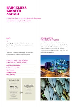 Barcelona
GroWtH
aGency

A great opportunity
Barcelona has unique assets related to climate, quality
of life, culture, creativity, entrepreneurship, leisure,
architecture, sport, gastronomy...
This is a huge competitive advantage, unique in the

tHe Main resources
oF Barcelona
GroWtH

Powerful resources at the disposal of companies

world.

FREE ZONE

and economic activity of Barcelona

We have all the necessary
assets
Barcelona is the best environment for the economic
and business growth of your company.

Start without taxes
Start within the best IT mobile
environment

WHere do We
coMe FroM?

1

Barcelona Growth is an initiative promoted by the

Barcelona brand:
a valuable asset to the
service of your company

City Council that brings together public and private

Barcelona is today an internationally recognized

economic development of the city of Barcelona over

brand and well positioned among the most

the next few years.

representatives from various fields, which aims to
be the centre of a package of policies and measures

1.

entrepreneurship, tourism, quality of life for workers,
fashion trends, ...
companies the use of the Barcelona brand.

DATA RESOURCE CENTRE
& SHOWROOM

The best environment for your
mobile solutions

Economic open data

To bring together assets and agents for positioning

MediaTic will be the symbol of a Barcelona oriented

Barcelona as a city oriented towards economic and

towards business and economic growth. It is located

business growth

at the heart of the 22@ district to promote synergies

Where the industry meets the future
• Headquarters of the MW Capital &

2.

30

MEASURES
BARCELONA GROWTh
Have been up to now the actions
that fit within the strategy of
the city of Barcelona.

Activa agency and all the innovative companies and

To manage, coordinate and promote the use of the

institutions of the district.

Barcelona brand in the service of companies.

Offices GSMA Barcelona

business point of view

Model of corresponsibility

Barcelona:
- Access to the resources centre and

- Showroom B2B of the capital assets

data at the service of business

- Incubation area

activities and new projects

- Partner space

BUSINESS SUPPORT
OFFICE
One-stop-shop for companies
Free assessment for an easy
landing

BARCELONA CITY COUNCIL
FIRA BARCELONA

ADvISORy BOARD
BARCELONA
BRAND BOARD

Economic Stakeholders
of Barcelona

TOURISM OF BARCELONA

COMPANIES

CHAMBER OF COMMERCE

RESEARCH CENTRES

BARCELONA GLOBAL

UNIVERSITIES

BARCELONA INTERNATIONAL
COUNCIL

BUSINESS SCHOOLS

to companies / entrepreneurs
connected with mobile technologies
a temporary set of advantages when
installed in the MediaTic building:
• Discounts of 100% of fees and local
taxes
• Discounts of 100% of contributions
to Social Security for new
permanent contracts
• Partial discounts of the rental price
of offices

of all the companies located in

2

GENERAL COUNCIL

Barcelona City Council offers

• The commercial complement

- Reception of clients, suppliers and
- Show the potential environment

Focus on results

KEy MEASURES
ThROUGh ThE
BARCELONA
GROWTh AGENCy

the city from an economic and

- Competence Centres

Public-private partnership

Wide participation

5

• An innovative area to introduce

providers.

Focus on needs

Implementation of

Join Barcelona to the assets of your
company

• Mobile World HUB:
- Multipartner teams of the areas

COMPOSITION, GOVERNMENT
AND CONSULTATIVE BODIES

3

VENUE OF THE MOBILE
WORLD CAPITAL AND
DEVELOPMENT OF HUB /
LEGACY

with Design Hub Barcelona (DHUB), Barcelona

prestigious rankings, related to business, creativity,

For the first time Barcelona City Council provides

HEADQUARTERS:
THE MEDIATIC BUILDING

AIMS

aimed to fight against the crisis and promoting the

4

• Complete landing programme for
companies
• Integrated portfolio of services:
- Formalities and municipal taxes
- Business location
- Public tenders

BARCELONA DESIGN
CENTRE (BCD)

- Human recruitment assessment

ACC1Ó
(CATALAN GOVERNMENT)

- Companies electronic processing
- Funding and subsidies

where your company operates
- Monitor the city: Smart City
- Direct access to Barcelona City
Council

5
TALENT / CIBERNARIUM
Easy access to talent
Free IT training for professionals
• Public programmes to recruit talent
• IT skills acquisition and diffusion
programmes for professionals and
companies

 