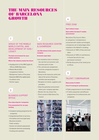 Barcelona
GroWtH
aGency

A great opportunity
Barcelona has unique assets related to climate, quality
of life, culture, creativity, entrepreneurship, leisure,
architecture, sport, gastronomy...
This is a huge competitive advantage, unique in the

tHe Main resources
oF Barcelona
GroWtH

Powerful resources at the disposal of companies

world.

FREE ZONE

and economic activity of Barcelona

We have all the necessary
assets
Barcelona is the best environment for the economic
and business growth of your company.

Start without taxes
Start within the best IT mobile
environment

WHere do We
coMe FroM?

1

Barcelona Growth is an initiative promoted by the

Barcelona brand:
a valuable asset to the
service of your company

City Council that brings together public and private

Barcelona is today an internationally recognized

economic development of the city of Barcelona over

brand and well positioned among the most

the next few years.

representatives from various fields, which aims to
be the centre of a package of policies and measures

1.

entrepreneurship, tourism, quality of life for workers,
fashion trends, ...
companies the use of the Barcelona brand.

DATA RESOURCE CENTRE
& SHOWROOM

The best environment for your
mobile solutions

Economic open data

To bring together assets and agents for positioning

MediaTic will be the symbol of a Barcelona oriented

Barcelona as a city oriented towards economic and

towards business and economic growth. It is located

business growth

at the heart of the 22@ district to promote synergies

Where the industry meets the future
• Headquarters of the MW Capital &

2.

30

MEASURES
BARCELONA GROWTh
Have been up to now the actions
that fit within the strategy of
the city of Barcelona.

Activa agency and all the innovative companies and

To manage, coordinate and promote the use of the

institutions of the district.

Barcelona brand in the service of companies.

Offices GSMA Barcelona

business point of view

Model of corresponsibility

Barcelona:
- Access to the resources centre and

- Showroom B2B of the capital assets

data at the service of business

- Incubation area

activities and new projects

- Partner space

BUSINESS SUPPORT
OFFICE
One-stop-shop for companies
Free assessment for an easy
landing

BARCELONA CITY COUNCIL
FIRA BARCELONA

ADvISORy BOARD
BARCELONA
BRAND BOARD

Economic Stakeholders
of Barcelona

TOURISM OF BARCELONA

COMPANIES

CHAMBER OF COMMERCE

RESEARCH CENTRES

BARCELONA GLOBAL

UNIVERSITIES

BARCELONA INTERNATIONAL
COUNCIL

BUSINESS SCHOOLS

to companies / entrepreneurs
connected with mobile technologies
a temporary set of advantages when
installed in the MediaTic building:
• Discounts of 100% of fees and local
taxes
• Discounts of 100% of contributions
to Social Security for new
permanent contracts
• Partial discounts of the rental price
of offices

of all the companies located in

2

GENERAL COUNCIL

Barcelona City Council offers

• The commercial complement

- Reception of clients, suppliers and
- Show the potential environment

Focus on results

KEy MEASURES
ThROUGh ThE
BARCELONA
GROWTh AGENCy

the city from an economic and

- Competence Centres

Public-private partnership

Wide participation

5

• An innovative area to introduce

providers.

Focus on needs

Implementation of

Join Barcelona to the assets of your
company

• Mobile World HUB:
- Multipartner teams of the areas

COMPOSITION, GOVERNMENT
AND CONSULTATIVE BODIES

3

VENUE OF THE MOBILE
WORLD CAPITAL AND
DEVELOPMENT OF HUB /
LEGACY

with Design Hub Barcelona (DHUB), Barcelona

prestigious rankings, related to business, creativity,

For the first time Barcelona City Council provides

HEADQUARTERS:
THE MEDIATIC BUILDING

AIMS

aimed to fight against the crisis and promoting the

4

• Complete landing programme for
companies
• Integrated portfolio of services:
- Formalities and municipal taxes
- Business location
- Public tenders

BARCELONA DESIGN
CENTRE (BCD)

- Human recruitment assessment

ACC1Ó
(CATALAN GOVERNMENT)

- Companies electronic processing
- Funding and subsidies

where your company operates
- Monitor the city: Smart City
- Direct access to Barcelona City
Council

5
TALENT / CIBERNARIUM
Easy access to talent
Free IT training for professionals
• Public programmes to recruit talent
• IT skills acquisition and diffusion
programmes for professionals and
companies

 
