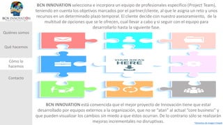 Quiénes somos
Qué hacemos
Cómo lo
hacemos
Contacto
BCN INNOVATION selecciona e incorpora un equipo de profesionales específico (Project Team),
teniendo en cuenta los objetivos marcados por el partner/cliente, al que le asigna un reto y unos
recursos en un determinado plazo temporal. El cliente decide con nuestro asesoramiento, de la
multitud de opciones que se le ofrecen, cual llevar a cabo y si seguir con el equipo para
desarrollarlo hasta la siguiente fase.
BCN INNOVATION está convencida que el mejor proyecto de Innovación tiene que estar
desarrollado por equipos externos a la organización, que no se “atan” al actual “core business” y
que pueden visualizar los cambios sin miedo a que éstos ocurran. De lo contrario sólo se realizarán
mejoras incrementales no disruptivas. *Derechos de Imagen Freepik
 
