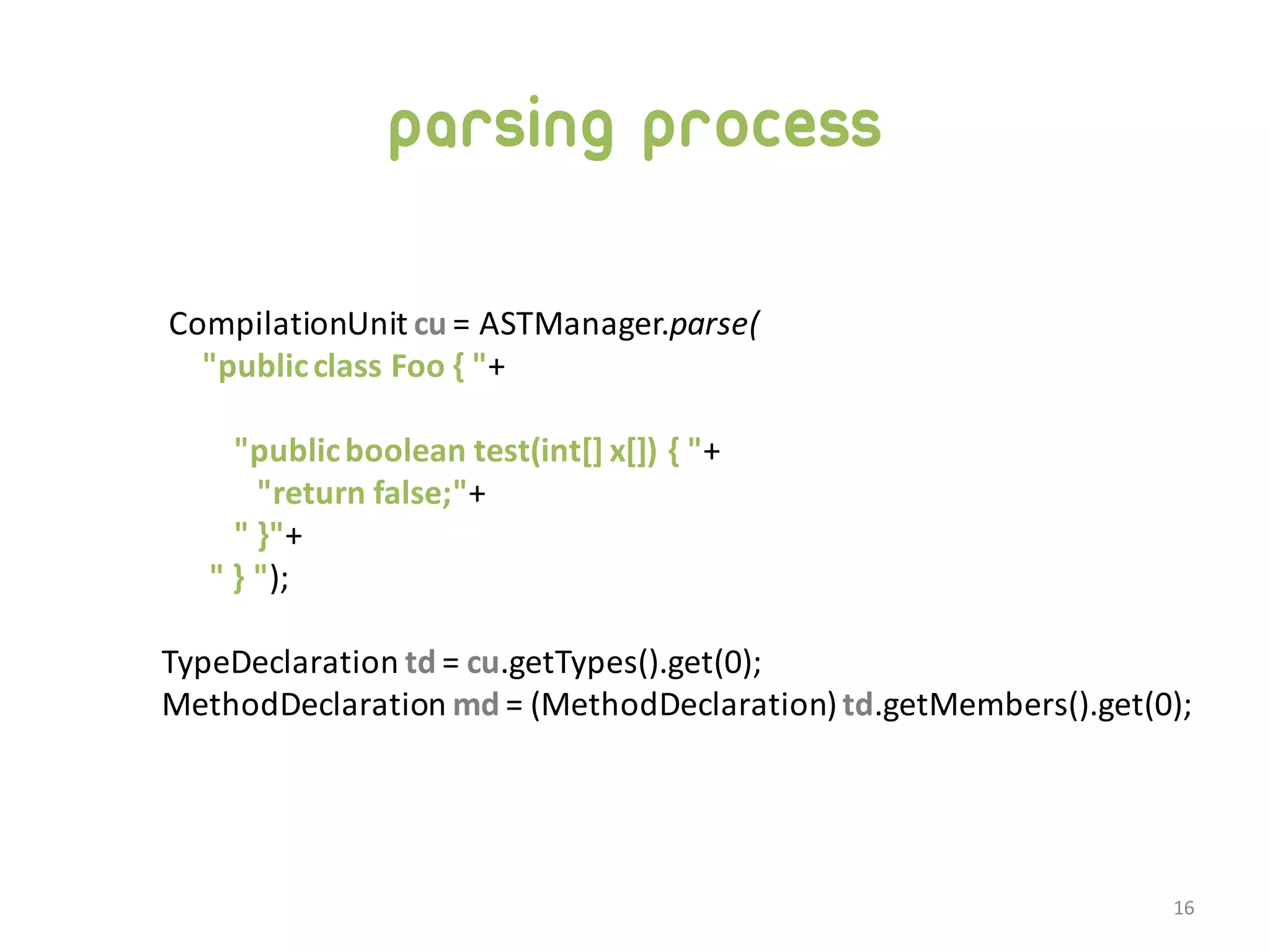 parsing process CompilationUnit  cu =  ASTManager.parse( "public  class  Foo  {  "+ "public  boolean  test(int[]  x[])  {  "+ "return  false;"+ "  }"+ "  }  "); TypeDeclaration  td =  cu.getTypes().get(0); MethodDeclaration  md =  (MethodDeclaration)  td.getMembers().get(0); 16 