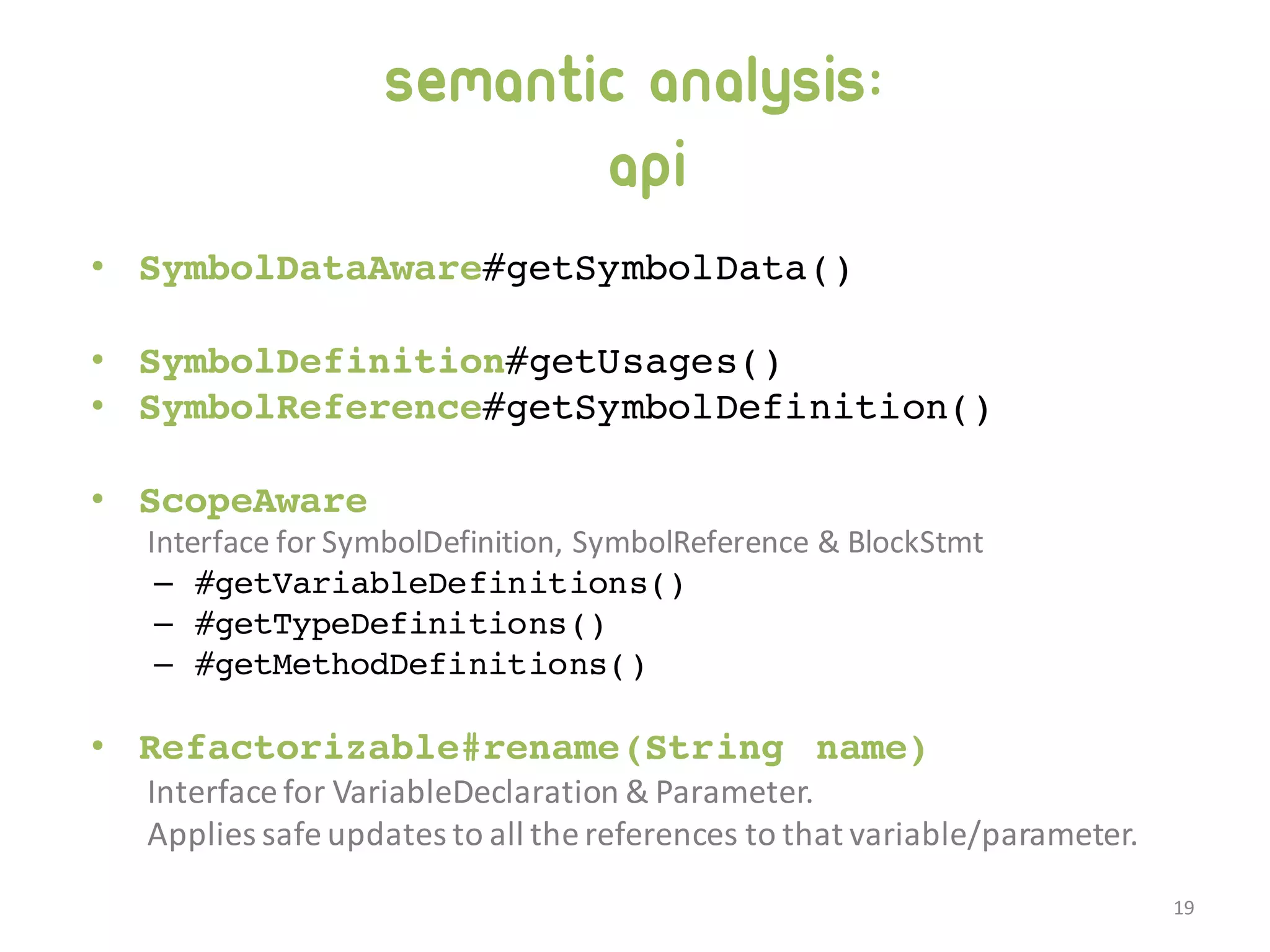 Semantic analysis: API • SymbolDataAware#getSymbolData() • SymbolDefinition#getUsages() • SymbolReference#getSymbolDefinition() • ScopeAware Interface  for  SymbolDefinition,  SymbolReference  &  BlockStmt – #getVariableDefinitions() – #getTypeDefinitions() – #getMethodDefinitions() • Refactorizable#rename(String name) Interface  for  VariableDeclaration  &  Parameter. Applies  safe  updates  to  all  the  references  to  that  variable/parameter. 19 