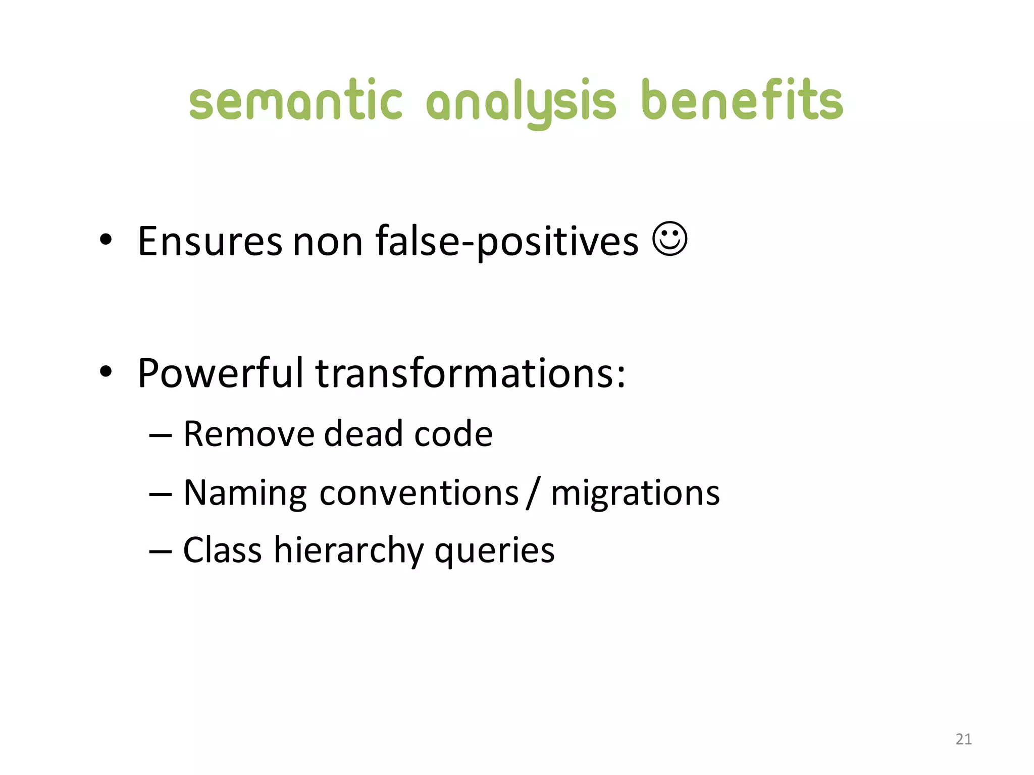 semantic analysis benefits • Ensures  non  false-­‐positives  J • Powerful  transformations: – Remove  dead  code – Naming  conventions  /  migrations – Class  hierarchy  queries 21 