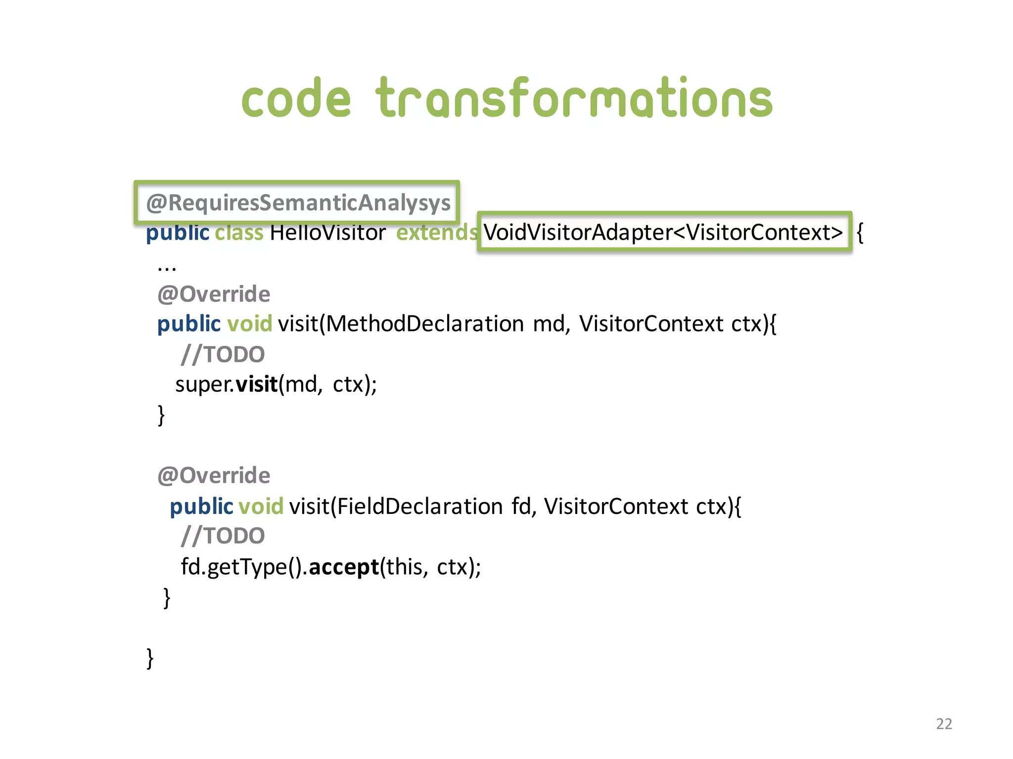 code transformations @RequiresSemanticAnalysys public class HelloVisitor   extends VoidVisitorAdapter<VisitorContext>   { ... @Override public void visit(MethodDeclaration  md,  VisitorContext  ctx){ //TODO super.visit(md,   ctx); } @Override public void visit(FieldDeclaration  fd,  VisitorContext  ctx){ //TODO fd.getType().accept(this,  ctx); } }   22 