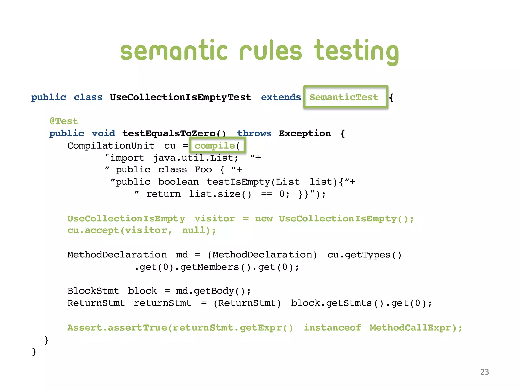 Semantic rules testing public class UseCollectionIsEmptyTest extends SemanticTest { @Test public void testEqualsToZero() throws Exception { CompilationUnit cu = compile( "import java.util.List; “+ ” public class Foo { “+ ”public boolean testIsEmpty(List list){“+ ” return list.size() == 0; }}"); UseCollectionIsEmpty visitor = new UseCollectionIsEmpty(); cu.accept(visitor, null); MethodDeclaration md = (MethodDeclaration) cu.getTypes() .get(0).getMembers().get(0); BlockStmt block = md.getBody(); ReturnStmt returnStmt = (ReturnStmt) block.getStmts().get(0); Assert.assertTrue(returnStmt.getExpr() instanceof MethodCallExpr); } } 23 