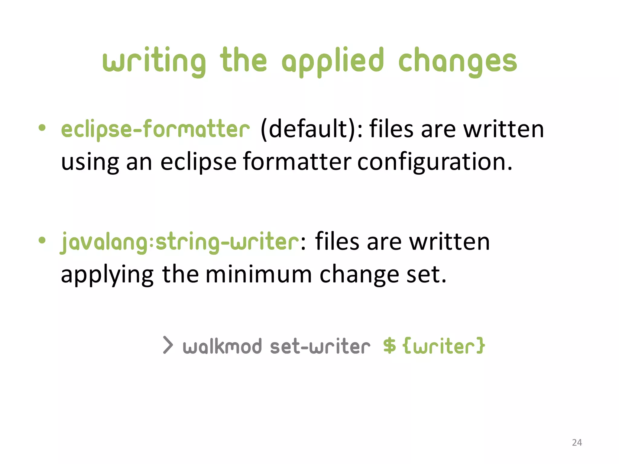 writing the applied changes • eclipse-formatter (default):  files  are  written   using  an  eclipse  formatter  configuration. • javalang:string-writer:  files  are  written   applying  the  minimum  change  set. > walkmod set-writer ${writer} 24 