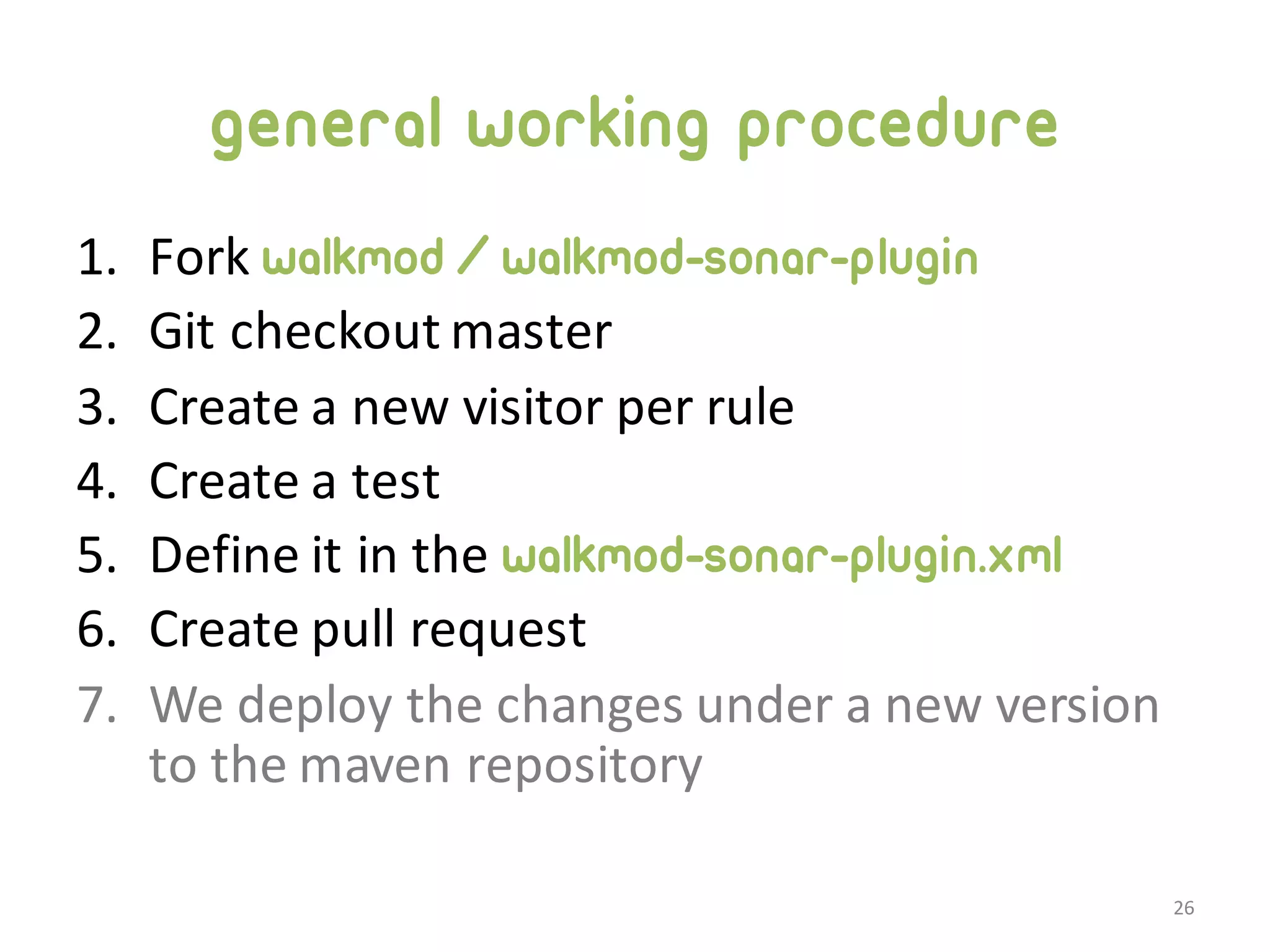 General working procedure 1. Fork  walkmod/walkmod-sonar-plugin 2. Git checkout  master 3. Create  a  new  visitor  per  rule 4. Create  a  test 5. Define  it  in  the  walkmod-sonar-plugin.xml 6. Create  pull  request 7. We  deploy  the  changes  under  a  new  version   to  the  maven  repository 26 