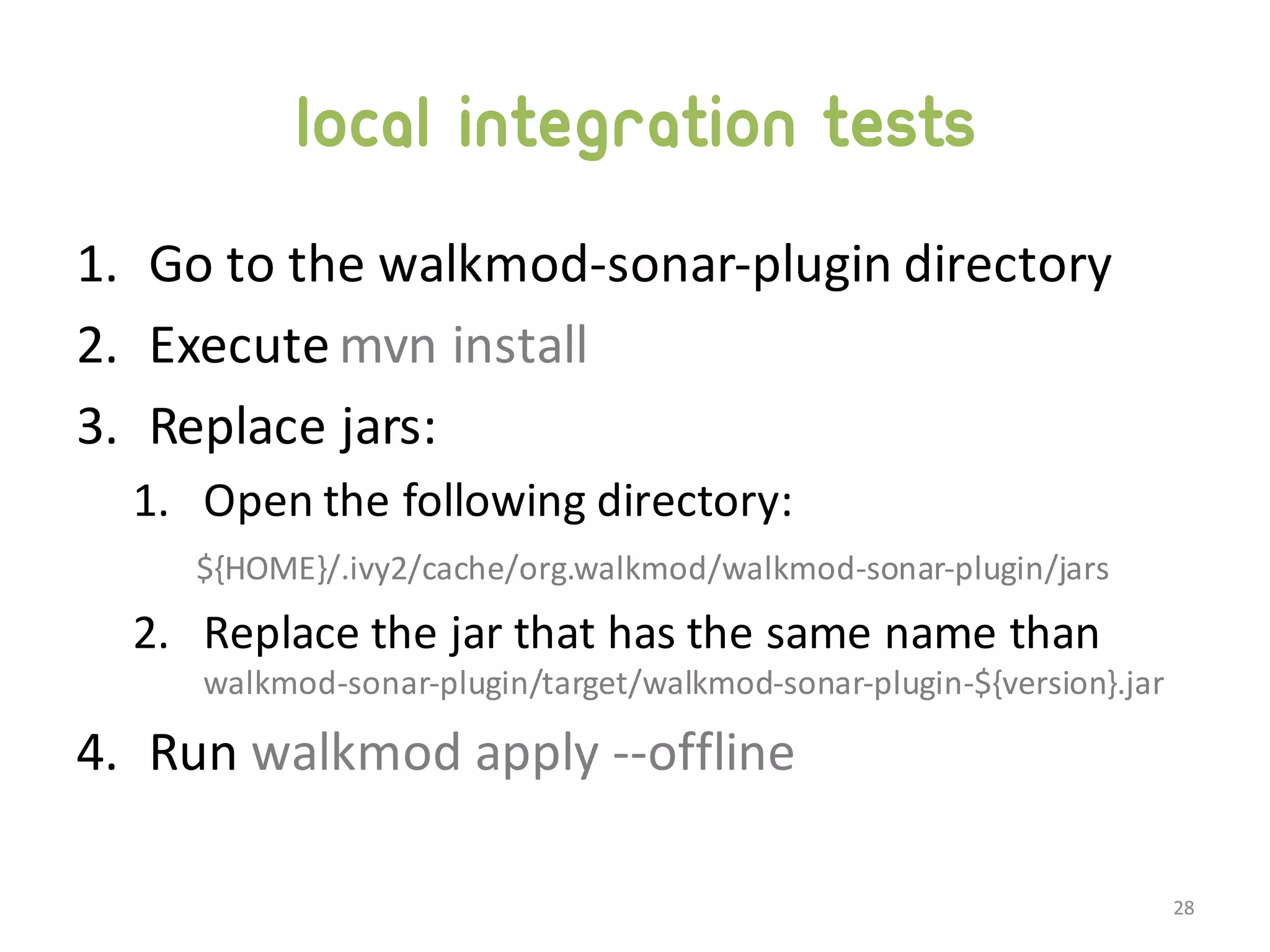 Local integration tests 1. Go  to  the  walkmod-­‐sonar-­‐plugin  directory 2. Execute  mvn install 3. Replace  jars: 1. Open  the  following  directory: ${HOME}/.ivy2/cache/org.walkmod/walkmod-­‐sonar-­‐plugin/jars 2. Replace  the  jar  that  has  the  same  name  than   walkmod-­‐sonar-­‐plugin/target/walkmod-­‐sonar-­‐plugin-­‐${version}.jar 4. Run  walkmod  apply  -­‐-­‐offline 28 
