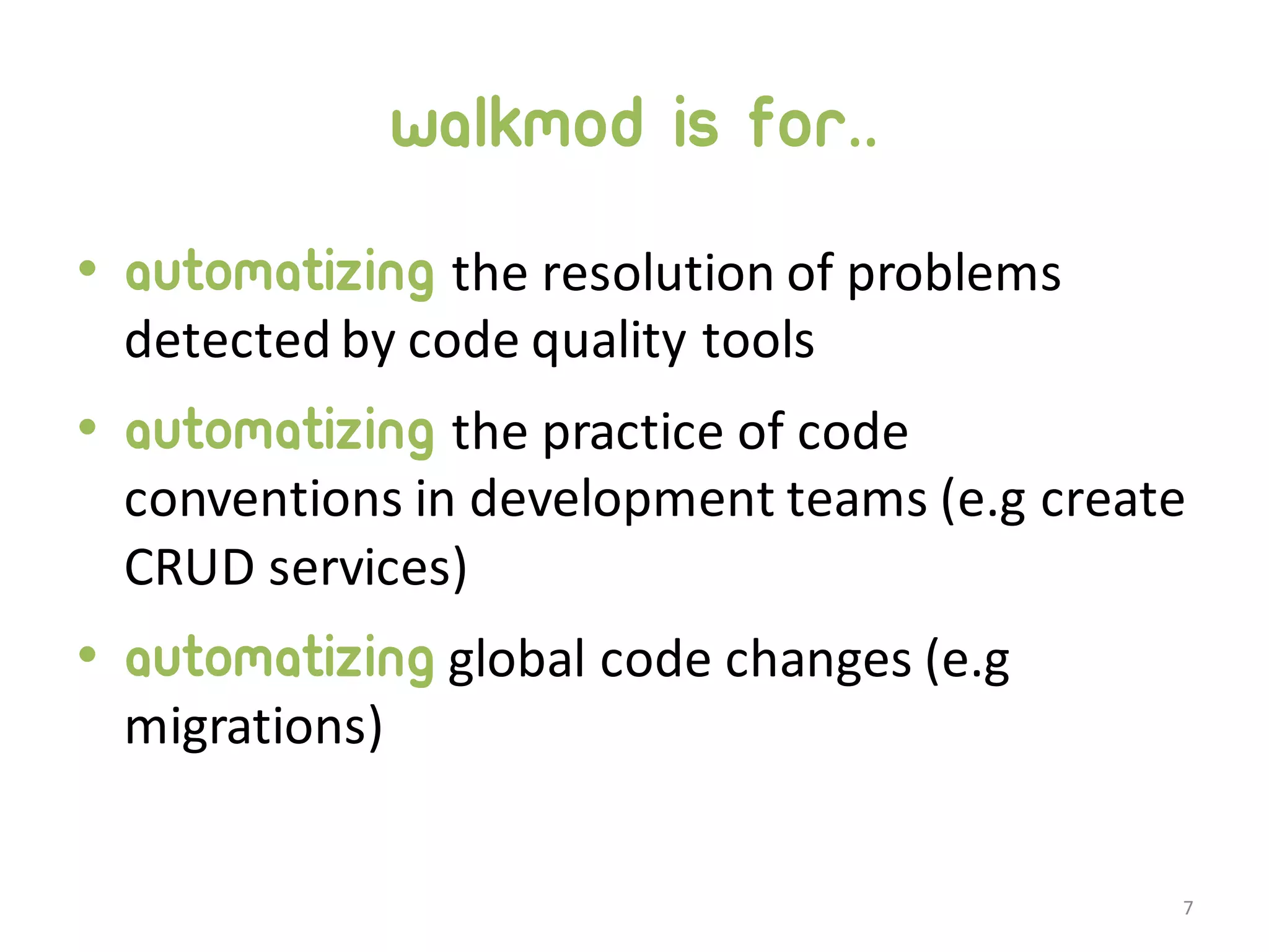 Walkmod is for.. • Automatizing the  resolution  of  problems   detected  by  code  quality  tools • Automatizing the  practice  of  code   conventions  in  development  teams  (e.g create   CRUD  services) • Automatizing global  code  changes  (e.g migrations) 7 